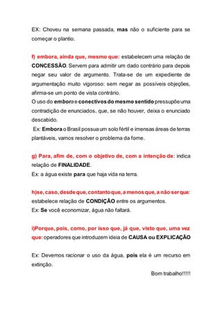 EX: Choveu na semana passada, mas não o suficiente para se
começar o plantio.
f) embora, ainda que, mesmo que: estabelecem uma relação de
CONCESSÃO. Servem para admitir um dado contrário para depois
negar seu valor de argumento. Trata-se de um expediente de
argumentação muito vigoroso: sem negar as possíveis objeções,
afirma-se um ponto de vista contrário.
O uso do emborae conectivosdo mesmo sentido pressupõeuma
contradição de enunciados, que, se não houver, deixa o enunciado
descabido.
Ex: Embora o Brasil possuaum solo fértil e imensas áreas de terras
plantáveis, vamos resolver o problema da fome.
g) Para, afim de, com o objetivo de, com a intenção de: indica
relação de FINALIDADE.
Ex: a água existe para que haja vida na terra.
h)se,caso,desdeque,contantoque,a menosque,a não serque:
estabelece relação de CONDIÇÃO entre os argumentos.
Ex: Se você economizar, água não faltará.
i)Porque, pois, como, por isso que, já que, visto que, uma vez
que:operadores que introduzem ideia de CAUSA ou EXPLICAÇÃO
Ex: Devemos racionar o uso da água, pois ela é um recurso em
extinção.
Bom trabalho!!!!!
 