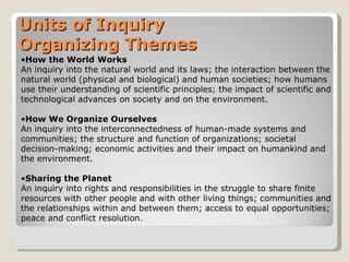How the World Works An inquiry into the natural world and its laws; the interaction between the natural world (physical and biological) and human societies; how humans use their understanding of scientific principles; the impact of scientific and technological advances on society and on the environment.  How We Organize Ourselves An inquiry into the interconnectedness of human-made systems and communities; the structure and function of organizations; societal decision-making; economic activities and their impact on humankind and the environment.  Sharing the Planet An inquiry into rights and responsibilities in the struggle to share finite resources with other people and with other living things; communities and the relationships within and between them; access to equal opportunities; peace and conflict resolution.  Units of Inquiry Organizing Themes 