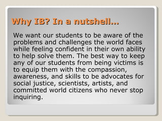 Why IB? In a nutshell… We want our students to be aware of the problems and challenges the world faces while feeling confident in their own ability to help solve them. The best way to keep any of our students from being victims is to equip them with the compassion, awareness, and skills to be advocates for social justice, scientists, artists, and committed world citizens who never stop inquiring. 