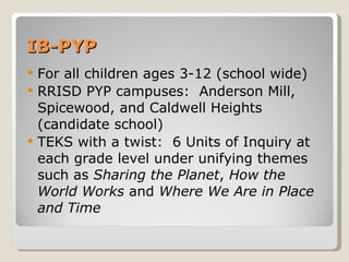IB-PYP For all children ages 3-12 (school wide) RRISD PYP campuses:  Anderson Mill, Spicewood, and Caldwell Heights (candidate school) TEKS with a twist:  6 Units of Inquiry at each grade level under unifying themes such as  Sharing the Planet ,  How the World Works  and  Where We Are in Place and Time 