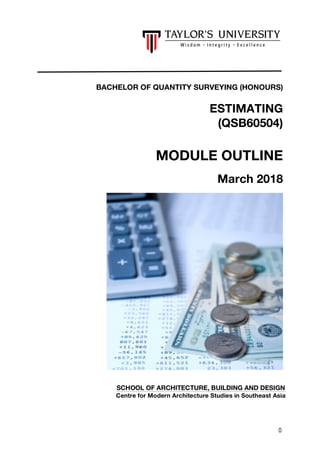 0
BACHELOR OF QUANTITY SURVEYING (HONOURS)
ESTIMATING
(QSB60504)
MODULE OUTLINE
March 2018
SCHOOL OF ARCHITECTURE, BUILDING AND DESIGN
Centre for Modern Architecture Studies in Southeast Asia
 