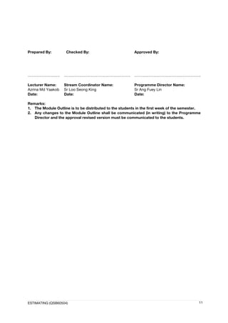 ESTIMATING (QSB60504) 11
Prepared By: Checked By: Approved By:
……………………. ……………………………………………. …………………………………………….
Lecturer Name:
Azrina Md Yaakob
Date:
Stream Coordinator Name:
Sr Loo Seong King
Date:
Programme Director Name:
Sr Ang Fuey Lin
Date:
Remarks:
1. The Module Outline is to be distributed to the students in the first week of the semester.
2. Any changes to the Module Outline shall be communicated (in writing) to the Programme
Director and the approval revised version must be communicated to the students.
 