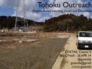 Tohoku Outreach
Project-Based Learning, Goals and Outcomes
COETAIL Course 5
Ted O’Neill - 26 APR 14
@gotanda
gotanda@gmail
COETAIL:gotanda
 