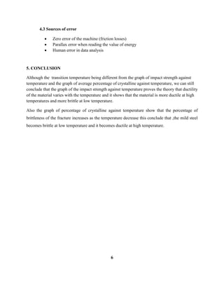 4.3 Sources of error
 Zero error of the machine (friction losses)
 Parallax error when reading the value of energy
 Human error in data analysis
5. CONCLUSION
Although the transition temperature being different from the graph of impact strength against
temperature and the graph of average percentage of crystalline against temperature, we can still
conclude that the graph of the impact strength against temperature proves the theory that ductility
of the material varies with the temperature and it shows that the material is more ductile at high
temperatures and more brittle at low temperature.
Also the graph of percentage of crystalline against temperature show that the percentage of
brittleness of the fracture increases as the temperature decrease this conclude that ,the mild steel
becomes brittle at low temperature and it becomes ductile at high temperature.
6
 