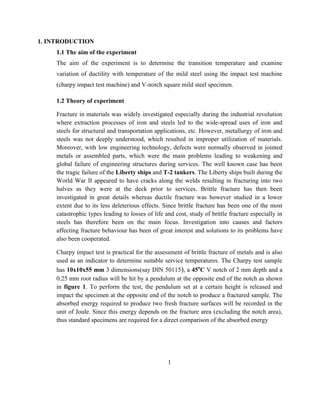 1. INTRODUCTION
1.1 The aim of the experiment
The aim of the experiment is to determine the transition temperature and examine
variation of ductility with temperature of the mild steel using the impact test machine
(charpy impact test machine) and V-notch square mild steel specimen.
1.2 Theory of experiment
Fracture in materials was widely investigated especially during the industrial revolution
where extraction processes of iron and steels led to the wide-spread uses of iron and
steels for structural and transportation applications, etc. However, metallurgy of iron and
steels was not deeply understood, which resulted in improper utilization of materials.
Moreover, with low engineering technology, defects were normally observed in jointed
metals or assembled parts, which were the main problems leading to weakening and
global failure of engineering structures during services. The well known case has been
the tragic failure of the Liberty ships and T-2 tankers. The Liberty ships built during the
World War II appeared to have cracks along the welds resulting in fracturing into two
halves as they were at the deck prior to services. Brittle fracture has then been
investigated in great details whereas ductile fracture was however studied in a lower
extent due to its less deleterious effects. Since brittle fracture has been one of the most
catastrophic types leading to losses of life and cost, study of brittle fracture especially in
steels has therefore been on the main focus. Investigation into causes and factors
affecting fracture behaviour has been of great interest and solutions to its problems have
also been cooperated.
Charpy impact test is practical for the assessment of brittle fracture of metals and is also
used as an indicator to determine suitable service temperatures. The Charpy test sample
has 10x10x55 mm 3 dimensions(say DIN 50115), a 45o
C V notch of 2 mm depth and a
0.25 mm root radius will be hit by a pendulum at the opposite end of the notch as shown
in figure 1. To perform the test, the pendulum set at a certain height is released and
impact the specimen at the opposite end of the notch to produce a fractured sample. The
absorbed energy required to produce two fresh fracture surfaces will be recorded in the
unit of Joule. Since this energy depends on the fracture area (excluding the notch area),
thus standard specimens are required for a direct comparison of the absorbed energy
1
 
