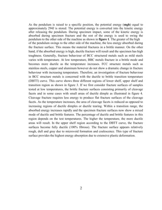 As the pendulum is raised to a specific position, the potential energy (mgh) equal to
approximately 294J is stored. The potential energy is converted into the kinetic energy
after releasing the pendulum. During specimen impact, some of the kinetic energy is
absorbed during specimen fracture and the rest of the energy is used to swing the
pendulum to the other side of the machine as shown in figure 1. The greater of the high
of the pendulum swings to the other side of the machine, the less energy absorbed during
the fracture surface. This means the material fractures in a brittle manner. On the other
hand, if the absorbed energy is high, ductile fracture will result and the specimen has high
toughness. Generally, fracture behaviour of BCC structured metals such as mild steels
varies with temperature. At low temperature, BBC metals fracture in a brittle mode and
becomes more ductile as the temperature increases. FCC structure metals such as
stainless steels, copper and aluminum however do not show a dramatic change in fracture
behaviour with increasing temperature. Therefore, an investigation of fracture behaviour
in BCC structure metals is concerned with the ductile to brittle transition temperature
(DBTT) curve. This curve shows three different regions of lower shelf, upper shelf and
transition region as shown in figure 3. If we first consider fracture surfaces of samples
tested at low temperatures, the brittle fracture surfaces consisting primarily of cleavage
facets and in some cases with small areas of ductile dimple as illustrated in figure 4.
Cleavage fracture requires less energy to produce flat fracture surfaces of the cleavage
facets. As the temperature increases, the area of cleavage facets is reduced as opposed to
increasing regions of ductile dimples or ductile tearing. Within a transition range, the
absorbed energy increases rapidly and the specimen fracture surfaces now show a mixed
mode of ductile and brittle features. The percentage of ductile and brittle features in this
region depends on the test temperatures. The higher the temperature, the more ductile
areas will result. In the upper shelf region according to the DBTT curve, the fracture
surfaces become fully ductile (100% fibrous). The fracture surface appears relatively
rough, dull and gray due to microvoid formation and coalescence. This type of fracture
surface provides the highest energy absorption due to extensive plastic deformation.
2
 
