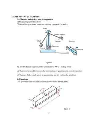 2. EXPERIMENTAL METHODS
2.1 Machine and devices used in impact test
a) Charpy impact test machine
This machine provides a maximum striking energy of 294 joules
Figure 1
b). Electric heater used to heat the specimens to 100o
C ( boiling point)
c) Thermometer used to measure the temperature of specimen and room temperature
d) Thermos flask, which serves as a containing ice for cooling the specimen
2.2 Specimen
The specimen used is V-notch mild steel specimens (DNI 50115)
figure 2
3
 