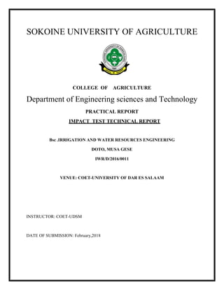 SOKOINE UNIVERSITY OF AGRICULTURE
COLLEGE OF AGRICULTURE
Department of Engineering sciences and Technology
PRACTICAL REPORT
IMPACT TEST TECHNICAL REPORT
Bsc .IRRIGATION AND WATER RESOURCES ENGINEERING
DOTO, MUSA GESE
IWR/D/2016/0011
VENUE: COET-UNIVERSITY OF DAR ES SALAAM
INSTRUCTOR: COET-UDSM
DATE OF SUBMISSION: February,2018
 