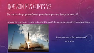 QUE SÓN ELS COETS ?? 
Els coets són grups autònoms propulsats per una força de reacció 
La força de reacció és creada mitjançant l’ejecció de massa en una direcció determinada 
En aquest cas la força de reacció 
seria això 
 