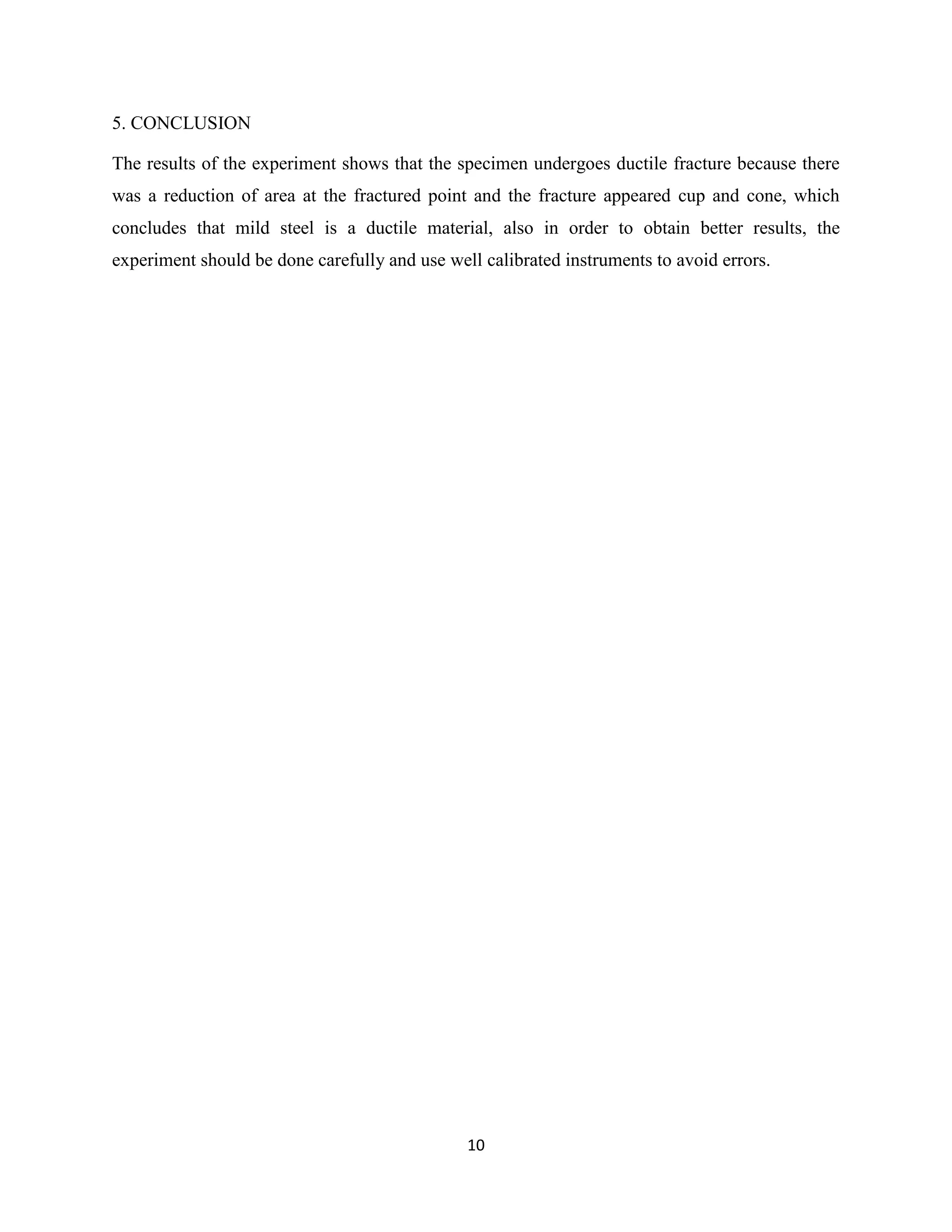 10
5. CONCLUSION
The results of the experiment shows that the specimen undergoes ductile fracture because there
was a reduction of area at the fractured point and the fracture appeared cup and cone, which
concludes that mild steel is a ductile material, also in order to obtain better results, the
experiment should be done carefully and use well calibrated instruments to avoid errors.
 