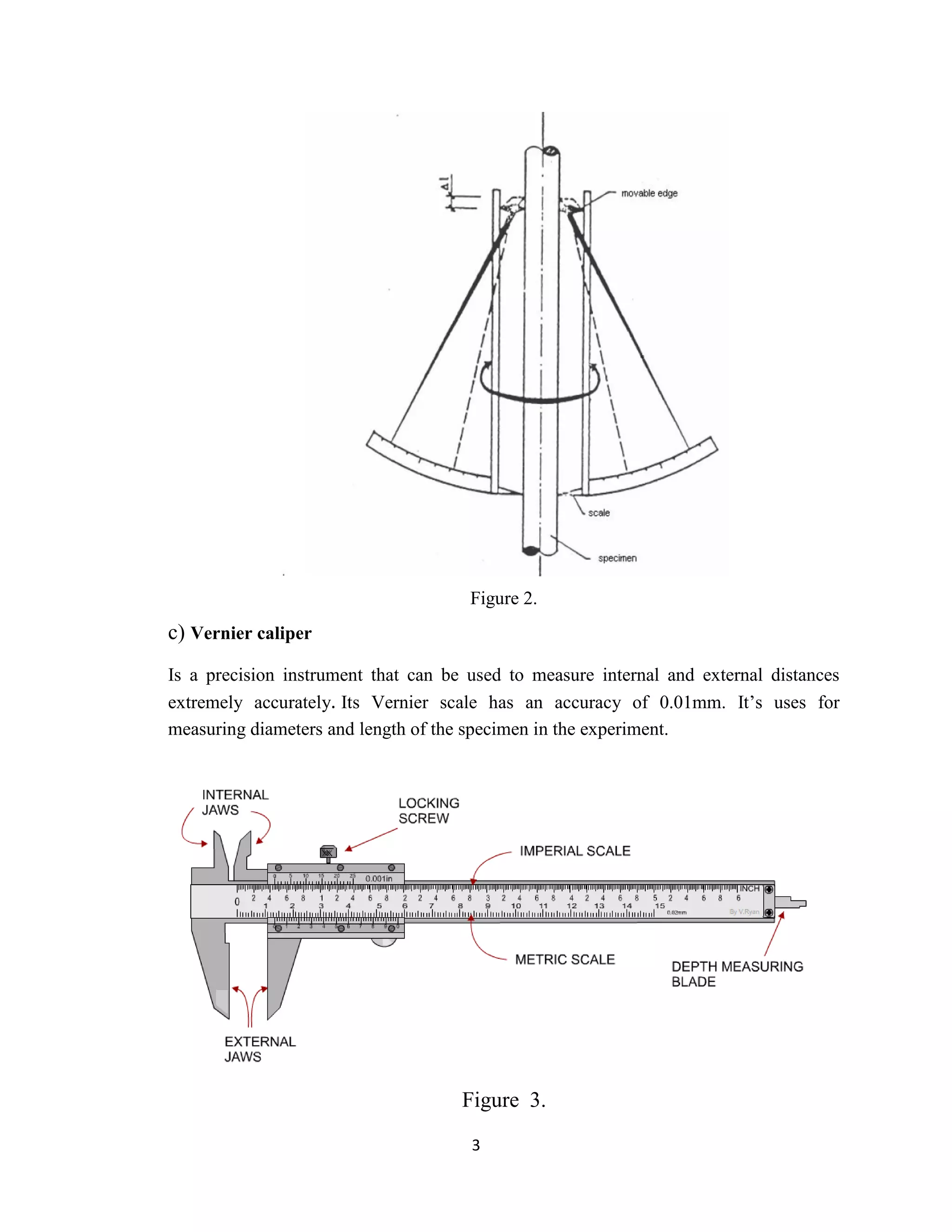 3
Figure 2.
c) Vernier caliper
Is a precision instrument that can be used to measure internal and external distances
extremely accurately. Its Vernier scale has an accuracy of 0.01mm. It’s uses for
measuring diameters and length of the specimen in the experiment.
Figure 3.
 