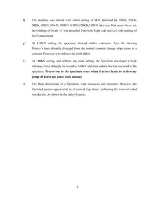 6
f) The machine was started with initial setting of 0kN, followed by 30KN, 50KN,
70KN, 80KN, 90KN, 100KN,110KN,120KN,130KN At every Maximum Force set,
the readings of Strain ‘e’ was recorded from both Right side and Left side reading of
the Extensometer
g) At 110KN setting, the specimen showed sudden extension. Also the drawing
Pointer’s trace abruptly diverged from the normal constant change slope curve to a
constant Force curve to indicate the yield effect.
h) At 110KN setting, and without any more setting, the Specimen developed a Neck
whereas, Force abruptly increased to 140KN and then sudden fracture occurred to the
specimen. Precaution to the specimen since when fracture leads to acidentary
jump off hence my cause body damage
i) The final dimensions of a Specimen were measured and recorded. However, the
fractured portion appeared to be of conical Cup shape confirming the material tested
was ductile. As shown in the table of results.
 