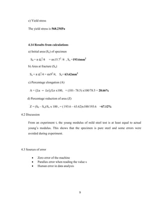 9
c) Yield stress
The yield stress is 568.2MPa
4.14 Results from calculations
a) Initial area (So) of specimen
S0 = π d0
2
/4 = πx15.72
/4 , So =193.6mm2
b) Area at fracture (Su)
Su = π df
2
/4 = πx92
/4, Su= 63.62mm2
c) Percentage elongation (A)
A = x100, = (101- 78.5) x100/78.5 = 28.66%
d) Percentage reduction of area (Z)
Z = (S0 – Su)/So x 100 , = ( 193.6 – 63.62)x100/193.6 =67.12%
4.2 Discussion
From an experiment t, the young modulus of mild steel test is at least equal to actual
young’s modulus. This shows that the specimen is pure steel and some errors were
avoided during experiment.
4.3 Sources of error
 Zero error of the machine
 Parallax error when reading the value s
 Human error in data analysis
 