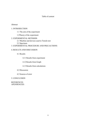 ii
Table of content
Abstract
1. INTRODUCTION
1.1 The aim of the experiment
1.2Theory of the experiment
2. EXPERIMENTAL METHODS
2.1 Machine and devices used in Tensile test
2.2 Specimen
3. EXPERIMENTAL PROCEDURE AND PRECAUTIONS
4. RESULTS AND DISCUSSION
4.1 Results
4.11 Results from experiment
4.12 Results from Graph
4.13 Results from calculations
4.2 Discussion
4.3 Sources of error
5. CONCLUSION
REFERENCES
APENDENCIES
 