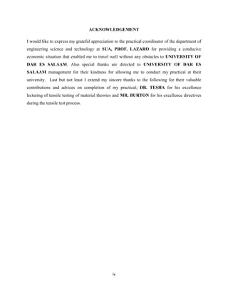 iv
ACKNOWLEDGEMENT
I would like to express my grateful appreciation to the practical coordinator of the department of
engineering science and technology at SUA, PROF. LAZARO for providing a conducive
economic situation that enabled me to travel well without any obstacles to UNIVERSITY OF
DAR ES SALAAM. Also special thanks are directed to UNIVERSITY OF DAR ES
SALAAM management for their kindness for allowing me to conduct my practical at their
university. Last but not least I extend my sincere thanks to the following for their valuable
contributions and advices on completion of my practical; DR. TESHA for his excellence
lecturing of tensile testing of material theories and MR. BURTON for his excellence directives
during the tensile test process.
 