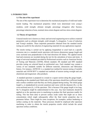 1
1. INTRODUCTION
1.1 The aim of the experiment
The aim of the experiment was to determine the mechanical properties of mild steel under
tensile loading. The mechanical properties which were determined were young’s
modulus, yield strength, ultimate strength, percentage elongation after fracture,
percentage reduction of area, nominal stress-strain diagram and true stress-strain diagram
1.2 Theory of experiment
Uniaxial tensile test is known as a basic and universal engineering test to achieve material
parameters such as ultimate strength, yield strength, % elongation, % area of reduction
and Young's modulus. These important parameters obtained from the standard tensile
testing are useful for the selection of engineering materials for any applications required.
The tensile testing is carried out by applying longitudinal or axial load at a specific
extension rate to a standard tensile specimen with known dimensions (gauge length and
cross sectional area perpendicular to the load direction) till failure. The applied tensile
load and extension are recorded during the test for the calculation of stress and strain. A
range of universal standards provided by Professional societies such as American Society
of Testing and Materials (ASTM), British standard, JIS standard and DIN standard
provides testing are selected based on preferential uses. Each standard may contain a
variety of test standards suitable for different materials, dimensions and fabrication
history. For instance, ASTM E8: is a standard test method for tension testing of metallic
materials and ASTM B557 is standard test methods of tension testing wronght and cast
aluminium and magnesium alloy products.
A standard specimen is prepared in a round or a square section along the gauge length ,
depending on the standard used. Both ends of the specimens should have sufficient length
and a surface condition such that they are firmly gripped during testing. The initial gauge
length Lo is standardized (in several countries) and varies with the diameter (Do ) or the
cross-sectional area (Ao ) of the specimen. This is because if the gauge length is too long,
the % elongation might be underestimated in this case. Any heat treatments should be
applied on to the specimen prior to machining to produce the final specimen readily for
testing. This has been done to prevent surface oxide scales that might act as stress
concentration which might subsequently affect the final tensile properties due to
premature failure. There might be some exceptions, for examples, surface hardening or
surface coating on the materials. These processes should be employed after specimen
machining in order to obtain the tensile properties results which include the actual
specimen surface conditions.
 