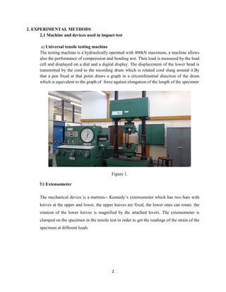 2
2. EXPERIMENTAL METHODS
2.1 Machine and devices used in impact test
a) Universal tensile testing machine
The testing machine is a hydraulically operated with 400kN maximum, a machine allows
also the performance of compression and bending test. Then load is measured by the load
cell and displayed on a dial and a digital display. The displacement of the lower head is
transmitted by the cord to the recording drum which is rotated cord slung around it.By
that a pen fixed at that point draws a graph in a circumferential direction of the drum
which is equivalent to the graph of force against elongation of the length of the specimen
Figure 1.
b) Extensometer
The mechanical device is a martens-- Kennedy’s extensometer which has two bars with
knives at the upper and lower, the upper knives are fixed, the lower ones can rotate. the
rotation of the lower knives is magnified by the attached levers. The extensometer is
clamped on the specimen in the tensile test in order to get the readings of the strain of the
specimen at different loads
 