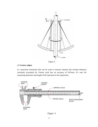 3
Figure 2.
c) Vernier caliper
Is a precision instrument that can be used to measure internal and external distances
extremely accurately. Its Vernier scale has an accuracy of 0.01mm. It’s uses for
measuring diameters and length of the specimen in the experiment.
Figure 3.
 