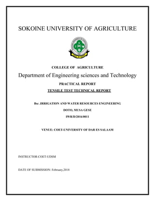 1
SOKOINE UNIVERSITY OF AGRICULTURE
COLLEGE OF AGRICULTURE
Department of Engineering sciences and Technology
PRACTICAL REPORT
TENSILE TEST TECHNICAL REPORT
Bsc .IRRIGATION AND WATER RESOURCES ENGINEERING
DOTO, MUSA GESE
IWR/D/2016/0011
VENUE: COET-UNIVERSITY OF DAR ES SALAAM
INSTRUCTOR:COET-UDSM
DATE OF SUBMISSION: February,2018
 