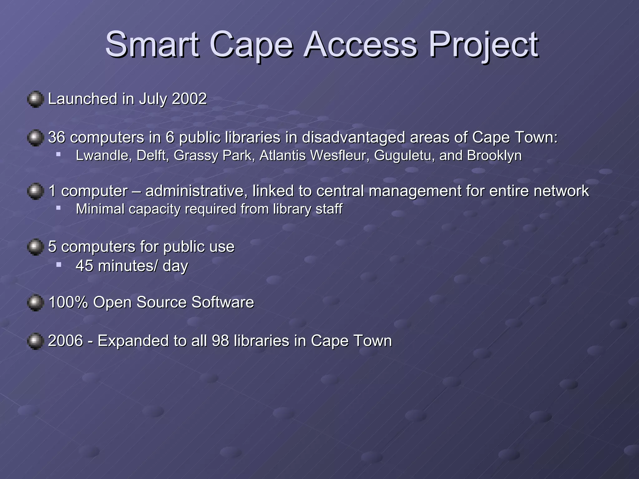 Smart Cape Access Project Launched in July 2002 36 computers in 6 public libraries in disadvantaged areas of Cape Town: Lwandle, Delft, Grassy Park, Atlantis Wesfleur, Guguletu, and Brooklyn  1 computer – administrative, linked to central management for entire network Minimal capacity required from library staff 5 computers for public use 45 minutes/ day 100% Open Source Software 2006 - Expanded to all 98 libraries in Cape Town 