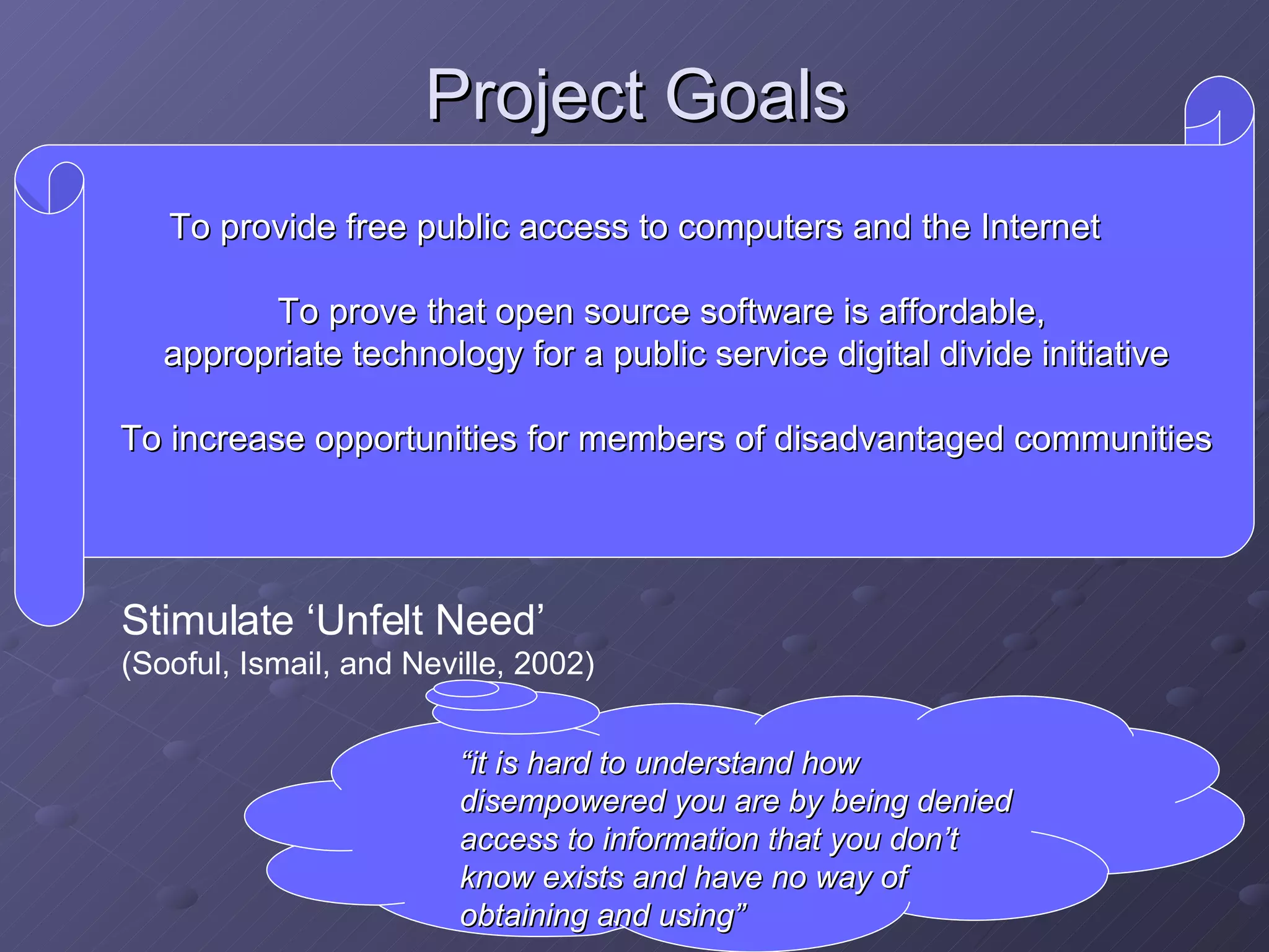 Project Goals Stimulate ‘Unfelt Need’  (Sooful, Ismail, and Neville, 2002)   To provide free public access to computers and the Internet To prove that open source software is affordable,  appropriate technology for a public service digital divide initiative To increase opportunities for members of disadvantaged communities “ it is hard to understand how disempowered you are by being denied access to information that you don’t know exists and have no way of obtaining and using” 