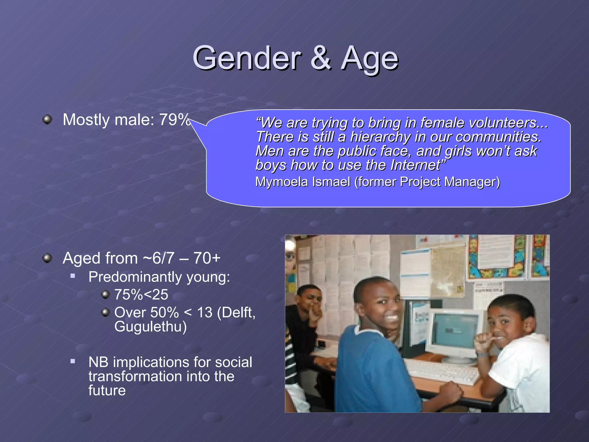 Gender & Age Mostly male: 79% Aged from ~6/7 – 70+ Predominantly young:  75%<25 Over 50% < 13 (Delft, Gugulethu) NB implications for social transformation into the future  “ We are trying to bring in female volunteers... There is still a hierarchy in our communities. Men are the public face, and girls won’t ask boys how to use the Internet”   Mymoela Ismael (former Project Manager) 