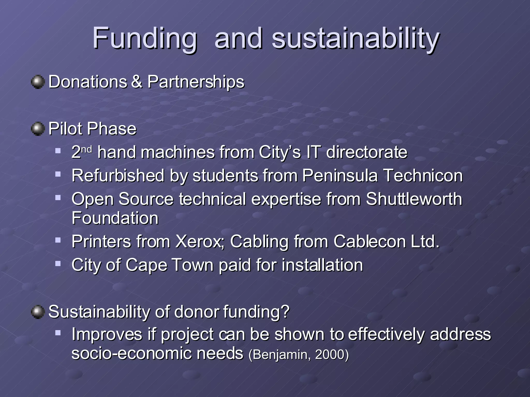 Funding  and sustainability Donations & Partnerships Pilot Phase 2 nd  hand machines from City’s IT directorate Refurbished by students from Peninsula Technicon Open Source technical expertise from Shuttleworth Foundation Printers from Xerox; Cabling from Cablecon Ltd. City of Cape Town paid for installation Sustainability of donor funding? Improves if project can be shown to effectively address socio-economic needs  (Benjamin, 2000) 