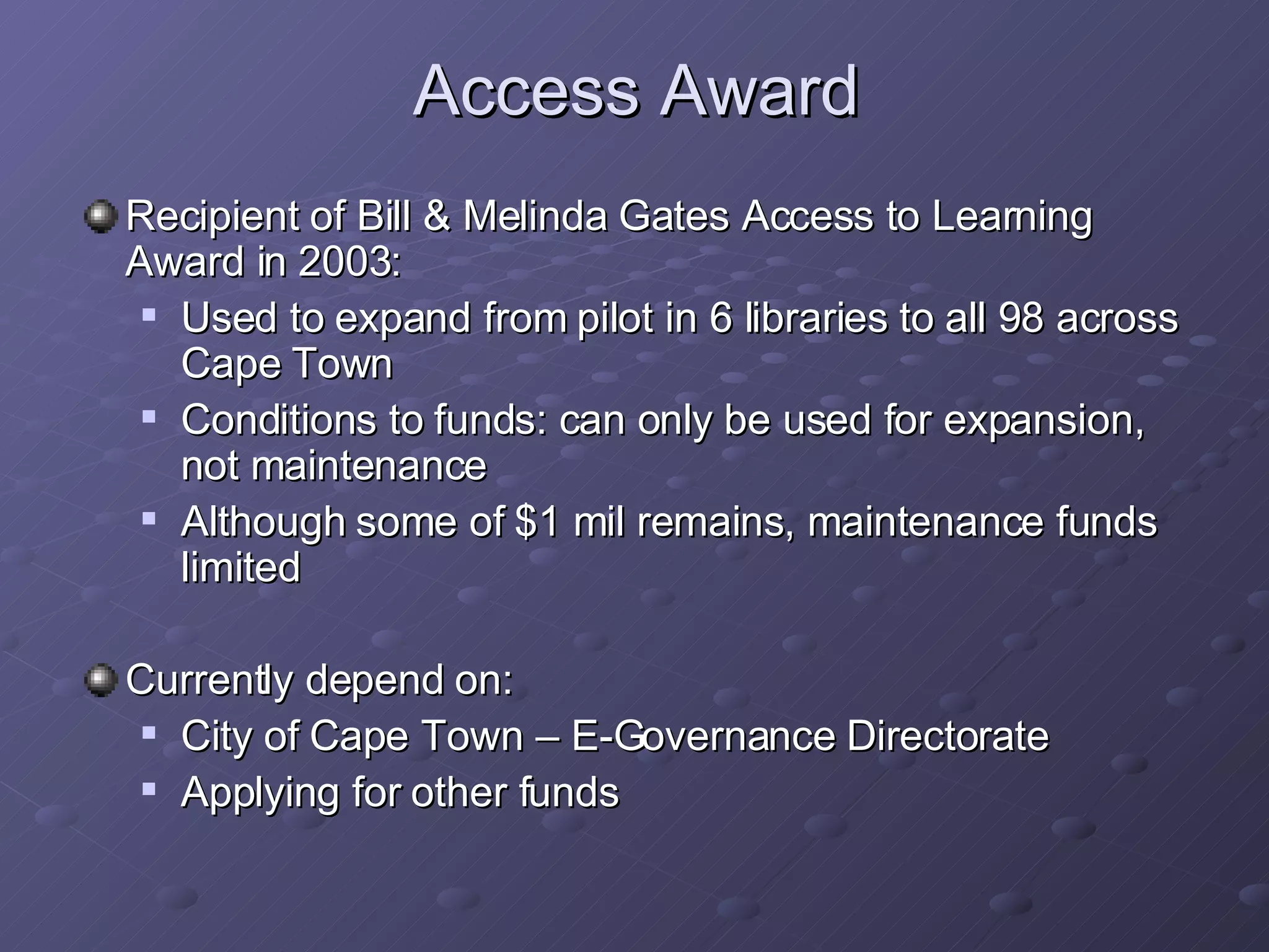 Access Award Recipient of Bill & Melinda Gates Access to Learning Award in 2003: Used to expand from pilot in 6 libraries to all 98 across Cape Town Conditions to funds: can only be used for expansion, not maintenance Although some of $1 mil remains, maintenance funds limited Currently depend on: City of Cape Town – E-Governance Directorate Applying for other funds 