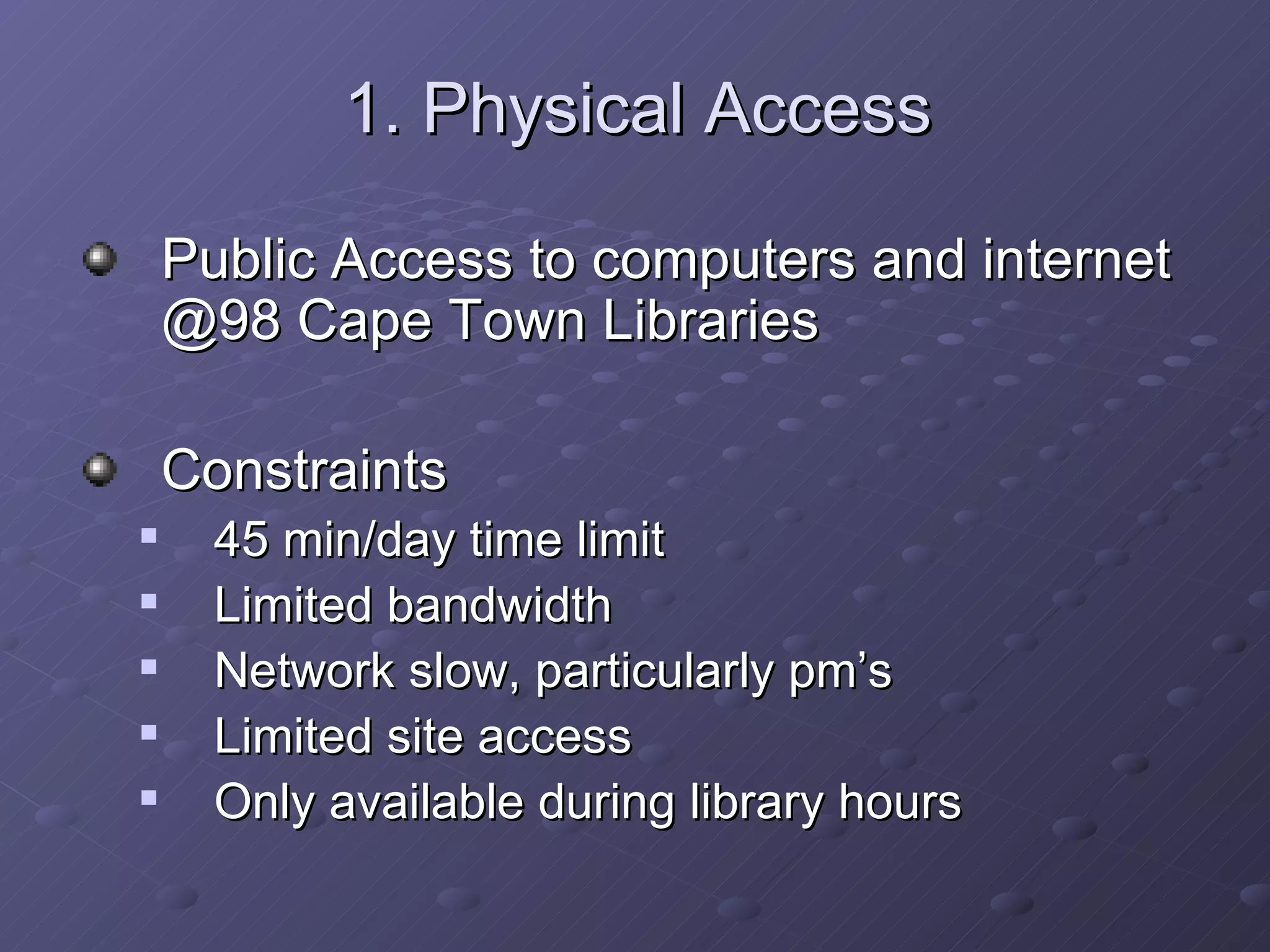 1. Physical Access Public Access to computers and internet @98 Cape Town Libraries Constraints 45 min/day time limit Limited bandwidth Network slow, particularly pm’s Limited site access Only available during library hours 