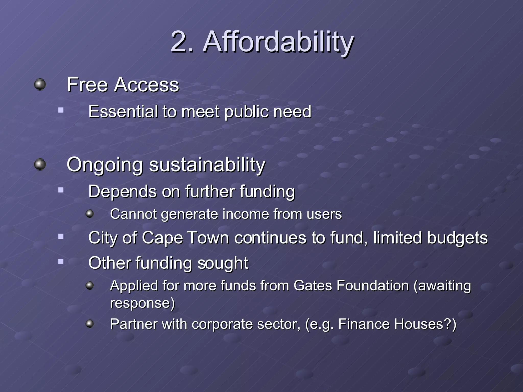 2. Affordability Free Access Essential to meet public need Ongoing sustainability Depends on further funding  Cannot generate income from users City of Cape Town continues to fund, limited budgets Other funding sought Applied for more funds from Gates Foundation (awaiting response) Partner with corporate sector, (e.g. Finance Houses?) 
