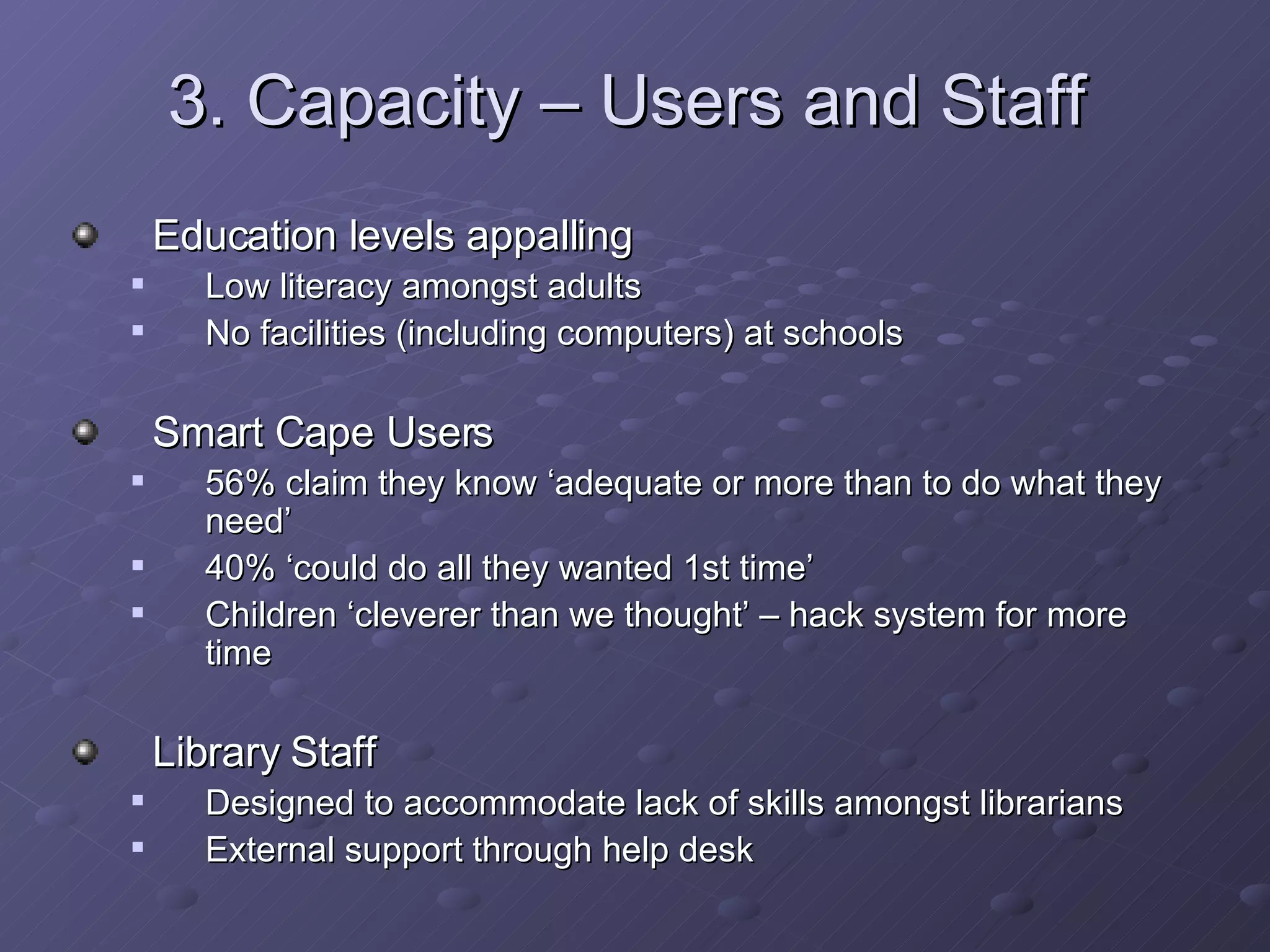 3. Capacity – Users and Staff Education levels appalling Low literacy amongst adults No facilities (including computers) at schools Smart Cape Users 56% claim they know ‘adequate or more than to do what they need’ 40% ‘could do all they wanted 1st time’ Children ‘cleverer than we thought’ – hack system for more time Library Staff Designed to accommodate lack of skills amongst librarians External support through help desk 