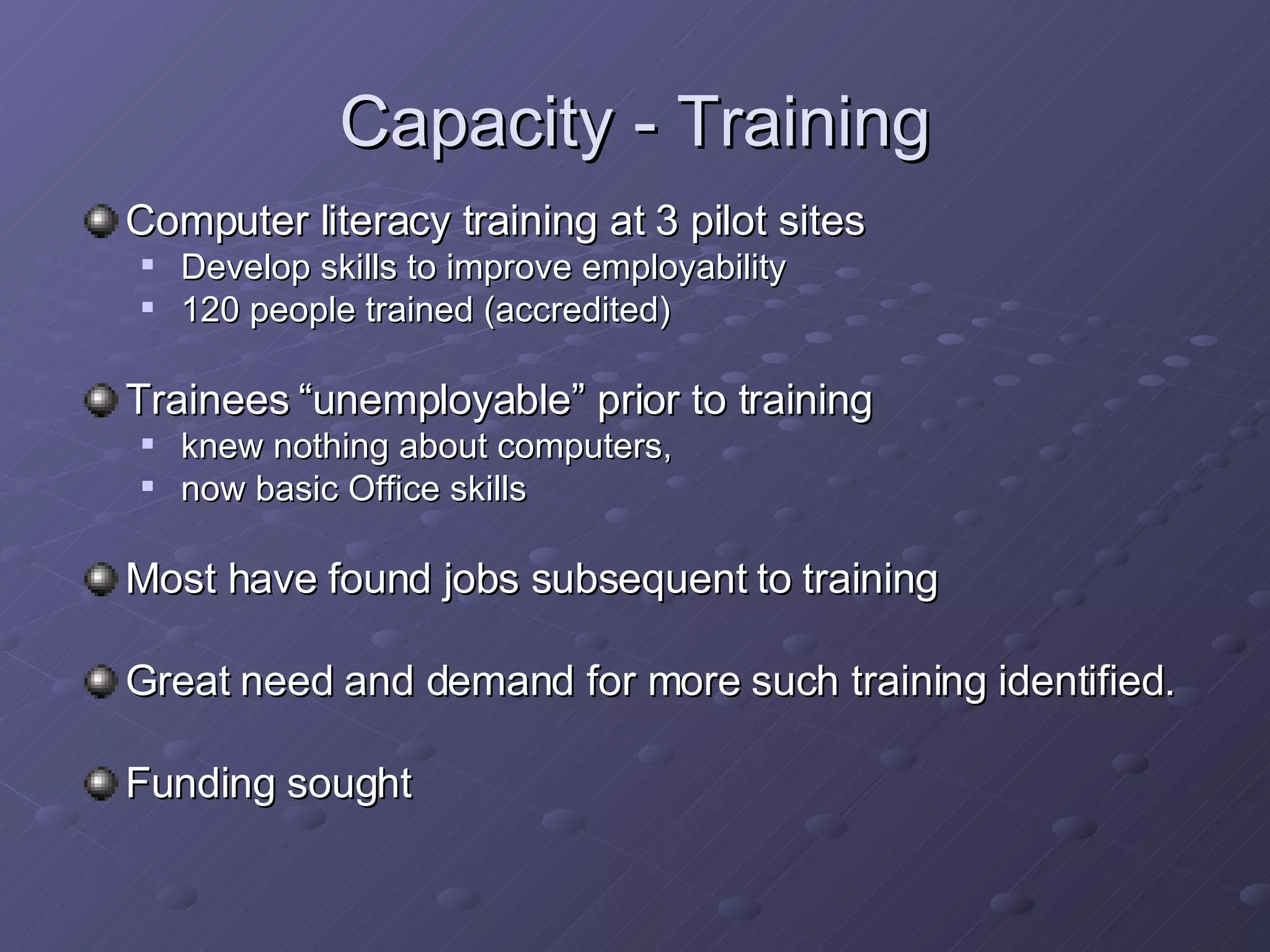 Capacity - Training Computer literacy training at 3 pilot sites   Develop skills to improve employability 120 people trained (accredited) Trainees “unemployable” prior to training knew nothing about computers,  now basic Office skills Most have found jobs subsequent to training Great need and demand for more such training identified. Funding sought 