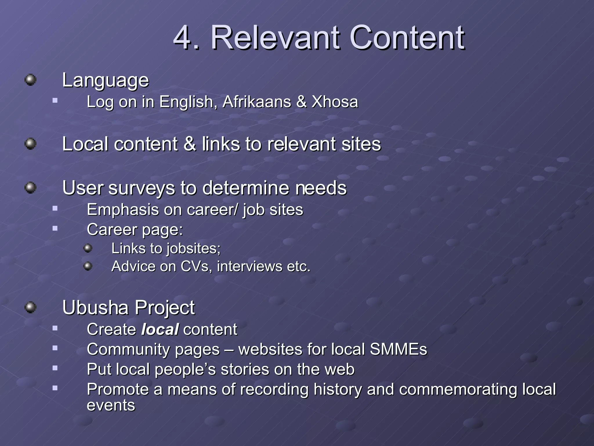 4. Relevant Content Language  Log on in English, Afrikaans & Xhosa Local content & links to relevant sites User surveys to determine needs Emphasis on career/ job sites Career page:  Links to jobsites;  Advice on CVs, interviews etc. Ubusha Project Create  local  content  Community pages – websites for local SMMEs Put local people’s stories on the web Promote a means of recording history and commemorating local events  