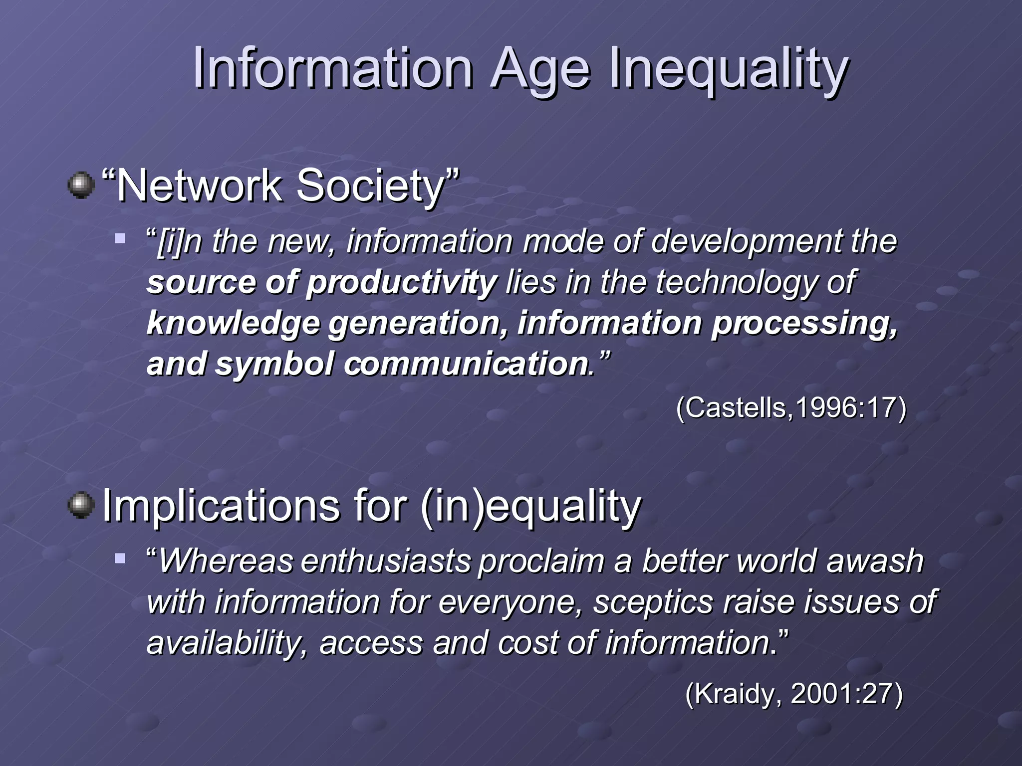 Information Age Inequality “ Network Society”  “ [i]n the new, information mode of development the  source of productivity  lies in the technology of  knowledge generation, information processing, and symbol communication .”   (Castells,1996:17)   Implications for (in)equality “ Whereas enthusiasts proclaim a better world awash with information for everyone, sceptics raise issues of availability, access and cost of information .”   (Kraidy, 2001:27)   