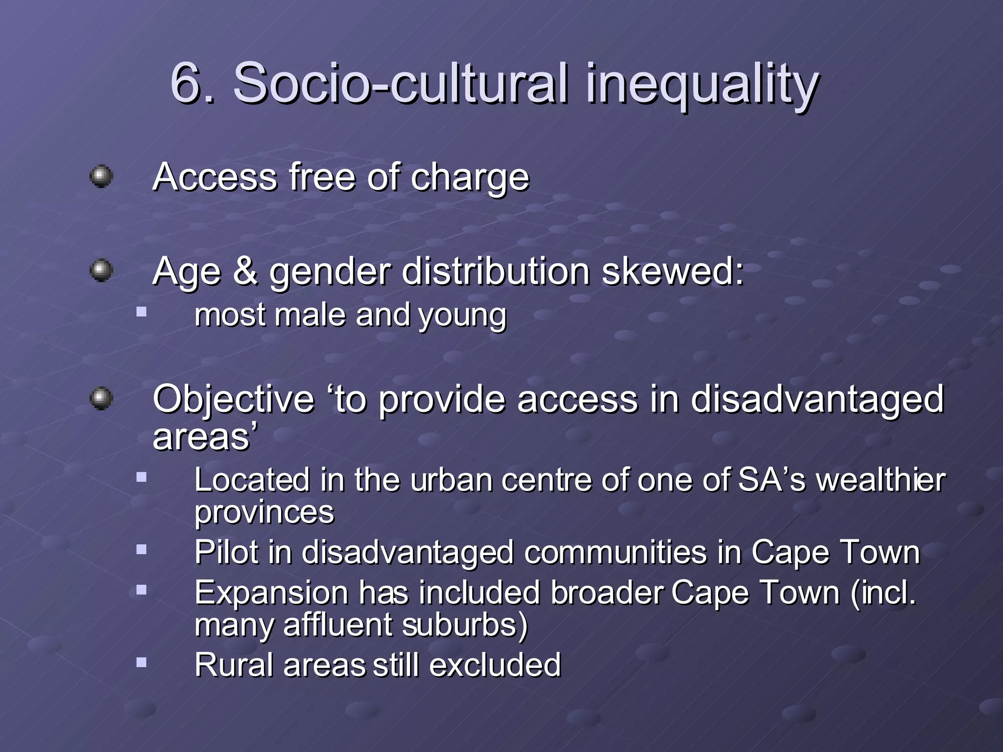 6. Socio-cultural inequality Access free of charge Age & gender distribution skewed:  most male and young Objective ‘to provide access in disadvantaged areas’ Located in the urban centre of one of SA’s wealthier provinces Pilot in disadvantaged communities in Cape Town Expansion has included broader Cape Town (incl. many affluent suburbs)  Rural areas still excluded 