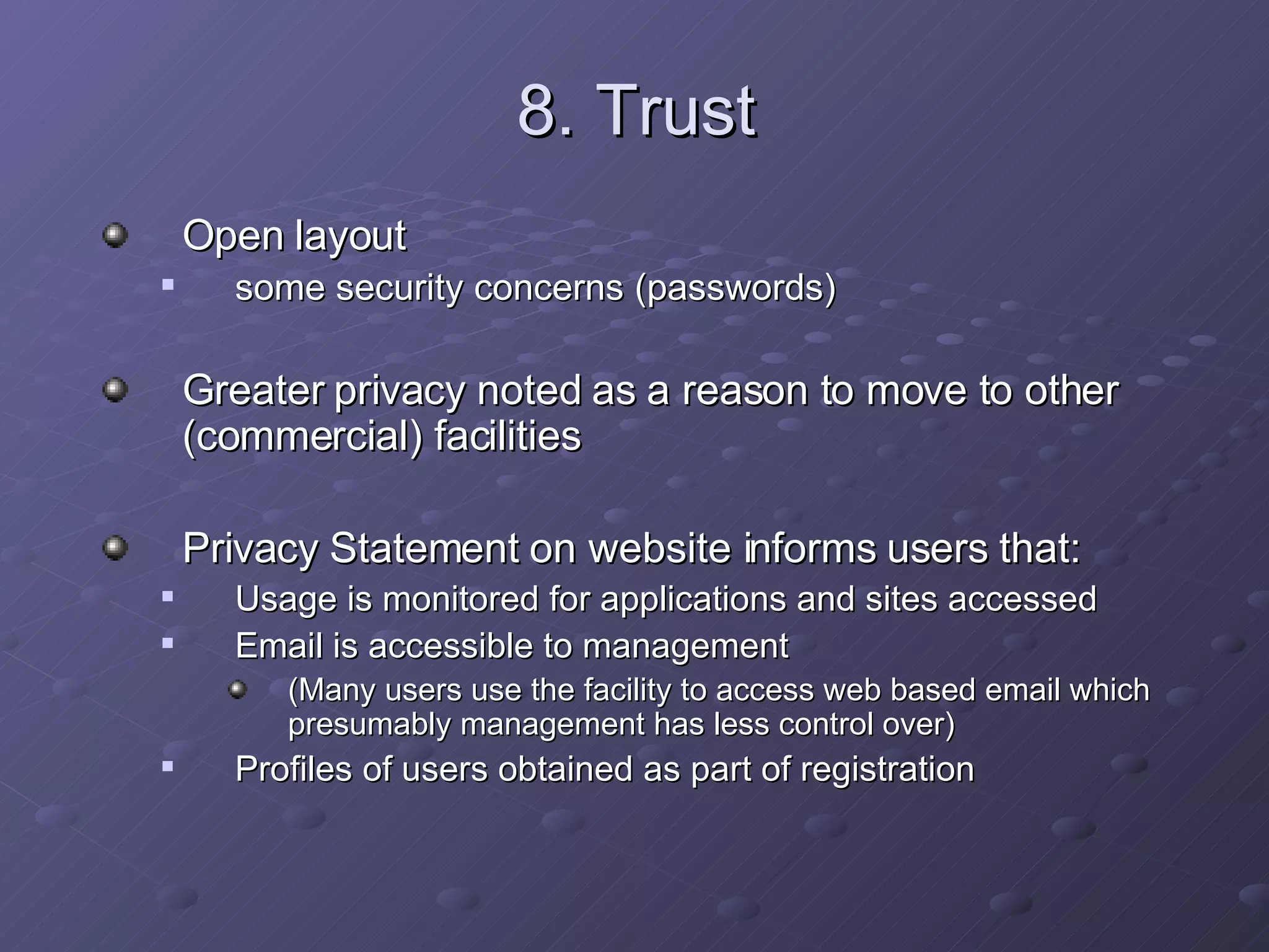 8. Trust Open layout  some security concerns (passwords) Greater privacy noted as a reason to move to other (commercial) facilities Privacy Statement on website informs users that: Usage is monitored for applications and sites accessed Email is accessible to management (Many users use the facility to access web based email which presumably management has less control over) Profiles of users obtained as part of registration 