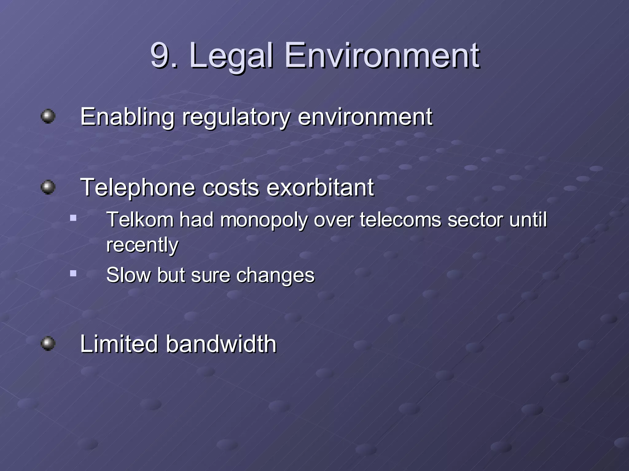 9. Legal Environment Enabling regulatory environment Telephone costs exorbitant Telkom had monopoly over telecoms sector until recently Slow but sure changes Limited bandwidth 