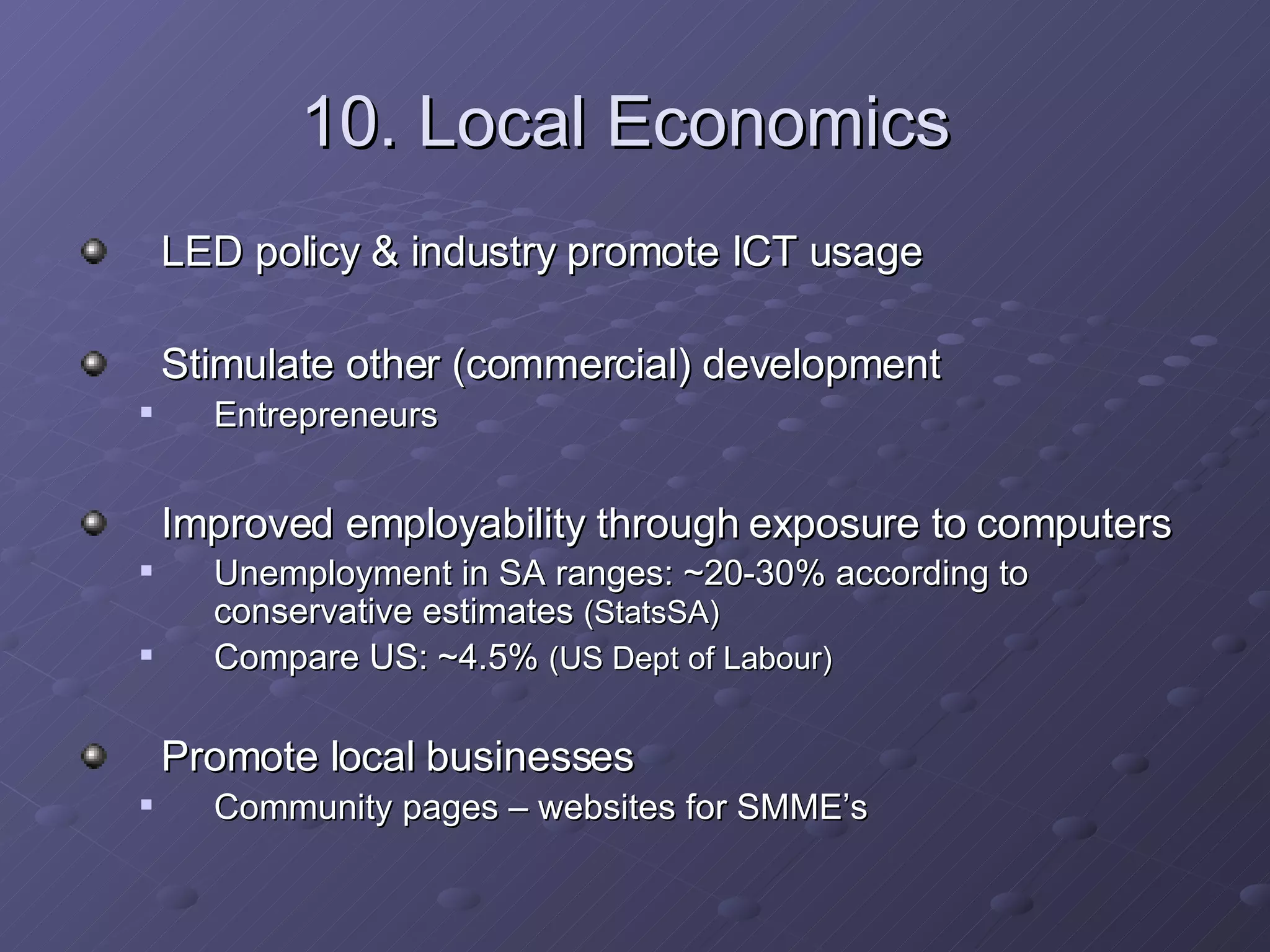 10. Local Economics   LED policy & industry promote ICT usage Stimulate other (commercial) development  Entrepreneurs Improved employability through exposure to computers Unemployment in SA ranges: ~20-30% according to conservative estimates  (StatsSA) Compare US: ~4.5%  (US Dept of Labour) Promote local businesses Community pages – websites for SMME’s 