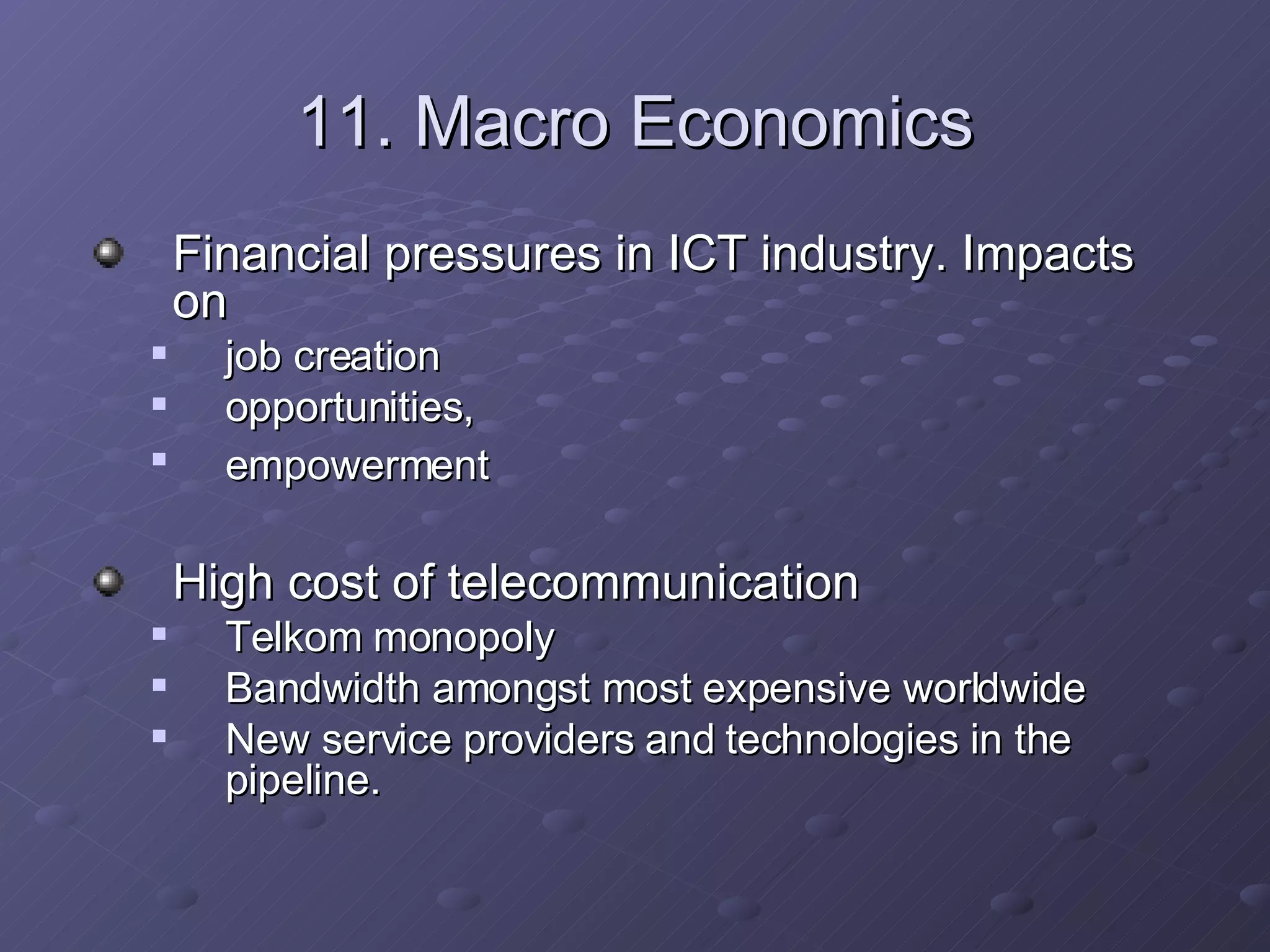 11. Macro Economics Financial pressures in ICT industry. Impacts on  job creation  opportunities,  empowerment   High cost of telecommunication Telkom monopoly Bandwidth amongst most expensive worldwide New service providers and technologies in the pipeline. 