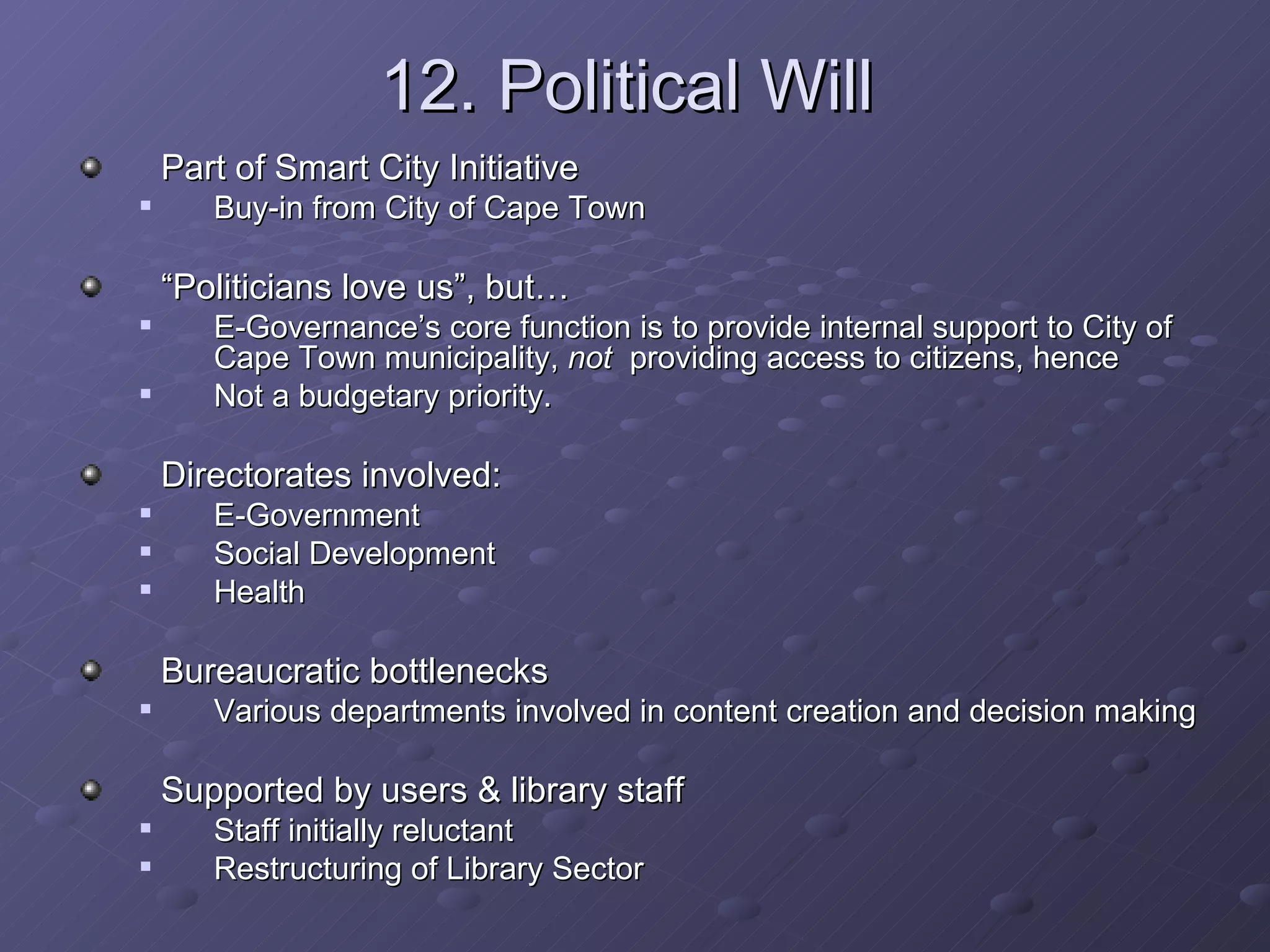 12. Political Will Part of Smart City Initiative Buy-in from City of Cape Town “ Politicians love us”, but… E-Governance’s core function is to provide internal support to City of Cape Town municipality,  not  providing access to citizens, hence Not a budgetary priority. Directorates involved: E-Government Social Development Health Bureaucratic bottlenecks  Various departments involved in content creation and decision making Supported by users & library staff Staff initially reluctant Restructuring of Library Sector 
