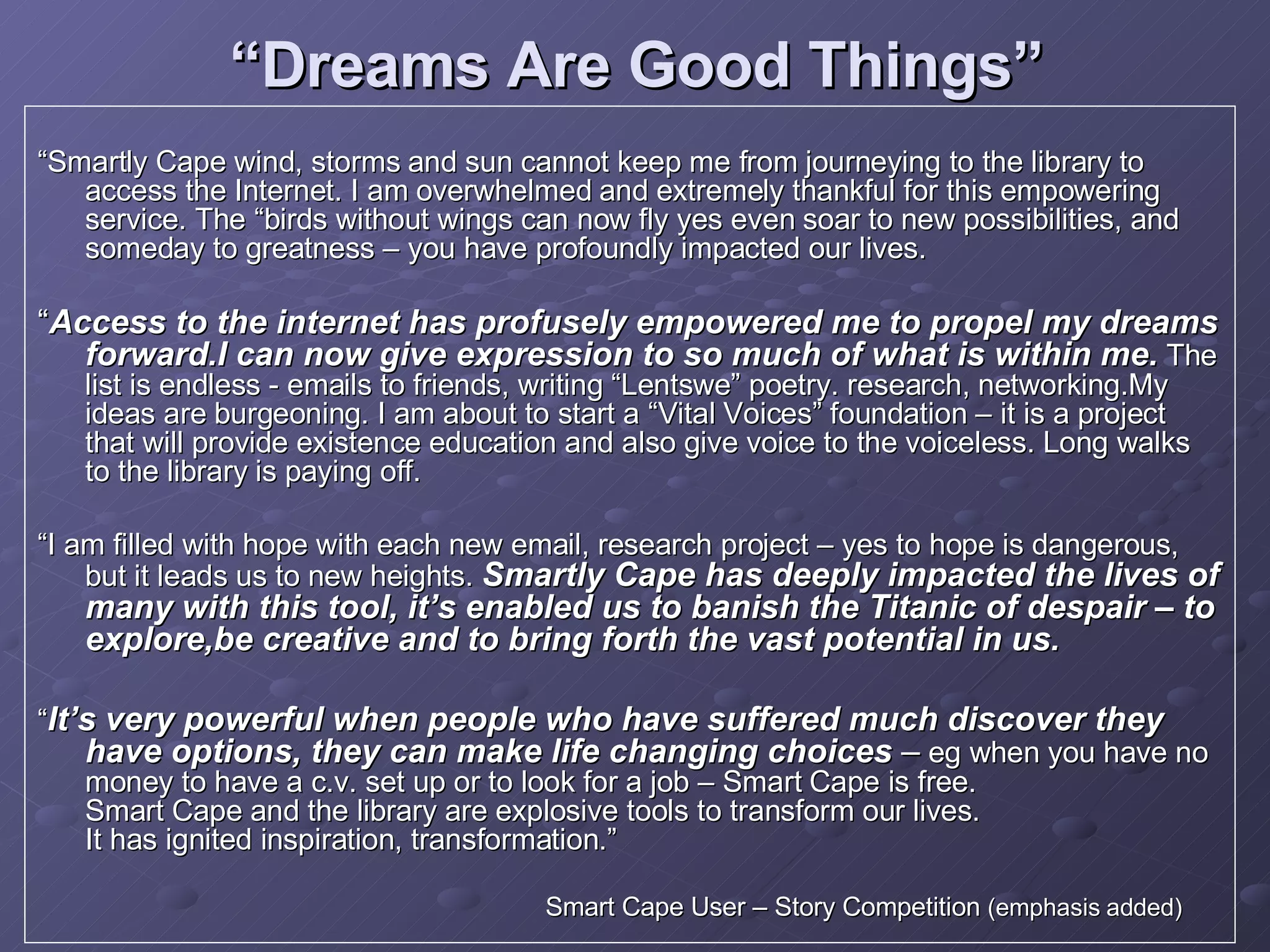 “ Dreams Are Good Things” “ Smartly Cape wind, storms and sun cannot keep me from journeying to the library to access the Internet. I am overwhelmed and extremely thankful for this empowering service. The “birds without wings can now fly yes even soar to new possibilities, and someday to greatness – you have profoundly impacted our lives. “ Access to the internet has profusely empowered me to propel my dreams forward.I can now give expression to so much of what is within me.  The list is endless - emails to friends, writing “Lentswe” poetry. research, networking.My ideas are burgeoning. I am about to start a “Vital Voices” foundation – it is a project that will provide existence education and also give voice to the voiceless. Long walks to the library is paying off. “ I am filled with hope with each new email, research project – yes to hope is dangerous, but it leads us to new heights.  Smartly Cape has deeply impacted the lives of many with this tool, it’s enabled us to banish the Titanic of despair – to explore,be creative and to bring forth the vast potential in us. “ It’s very powerful when people who have suffered much discover they have options, they can make life changing choices  –  eg when you have no money to have a c.v. set up or to look for a job – Smart Cape is free. Smart Cape and the library are explosive tools to transform our lives. It has ignited inspiration, transformation.”   Smart Cape User – Story Competition  (emphasis added)   