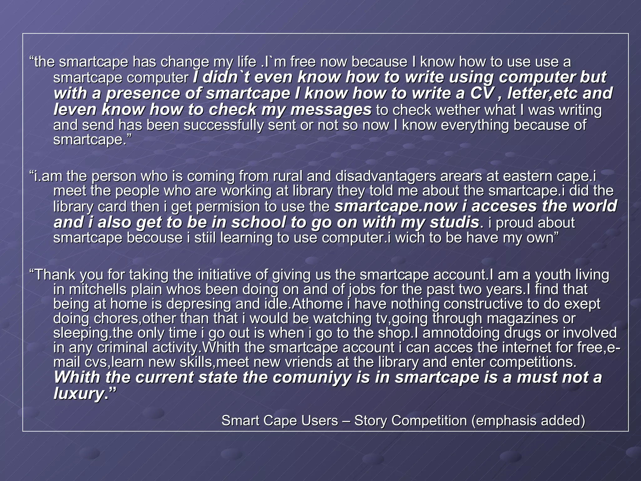 “ the smartcape has change my life .I`m free now because I know how to use use a smartcape computer  I didn`t even know how to write using computer   but with a presence of smartcape I know how to write a CV , letter,etc and Ieven know how to check my messages  to check wether what I was writing and send has been successfully sent or not so now I know everything because of smartcape.”   “ i.am the person who is coming from rural and disadvantagers arears at eastern cape.i meet the people who are working at library they told me about the smartcape.i did the library card then i get permision to use the  smartcape.now i acceses the world and i also get to be in school to go on with my studis .  i proud about smartcape becouse i stiil learning to use computer.i wich to be have my own” “ Thank you for taking the initiative of giving us the smartcape account.I am a youth living in mitchells plain whos been doing on and of jobs for the past two years.I find that being at home is depresing and idle.Athome i have nothing constructive to do exept doing chores,other than that i would be watching tv,going through magazines or sleeping.the only time i go out is when i go to the shop.I amnotdoing drugs or involved in any criminal activity.Whith the smartcape account i can acces the internet for free,e-mail cvs,learn new skills,meet new vriends at the library and enter competitions.  Whith the current state the comuniyy is in smartcape is a must not a luxury .” Smart Cape Users – Story Competition (emphasis added) 