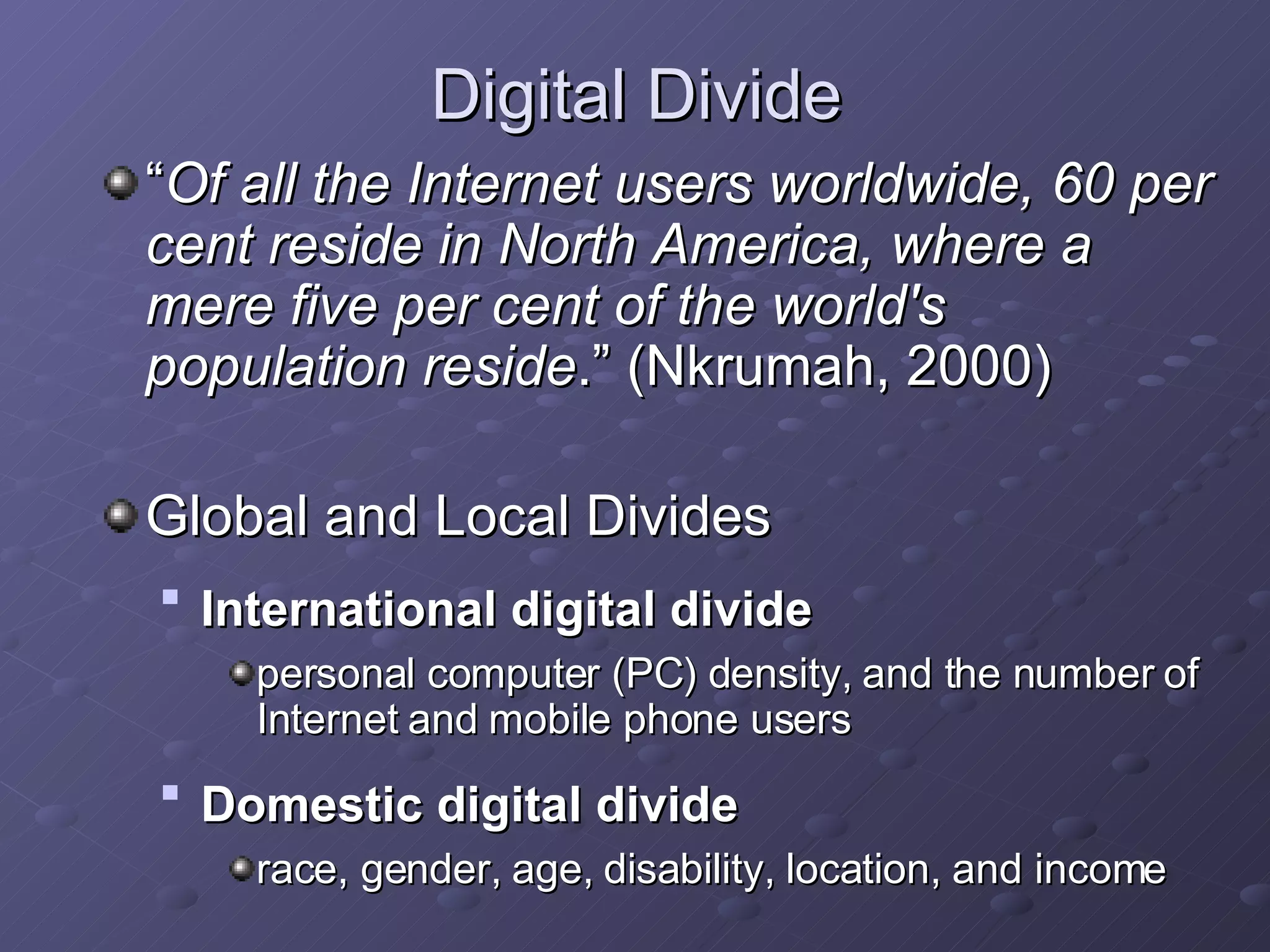 Digital Divide “ Of all the Internet users worldwide, 60 per cent reside in North America, where a mere five per cent of the world's population reside .”  ( Nkrumah, 2000) Global and Local Divides   International digital divide   personal computer (PC) density, and the number of Internet and mobile phone users   Domestic digital divide   race, gender, age, disability, location, and income   