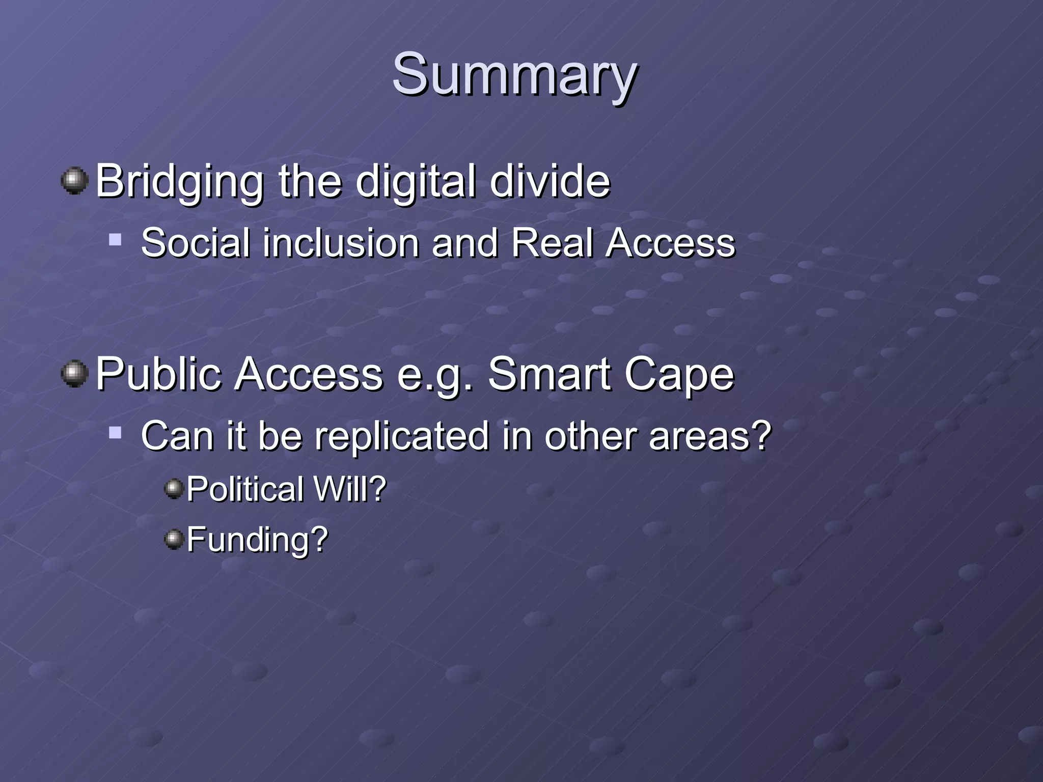 Summary Bridging the digital divide Social inclusion and Real Access   Public Access e.g. Smart Cape Can it be replicated in other areas? Political Will? Funding? 