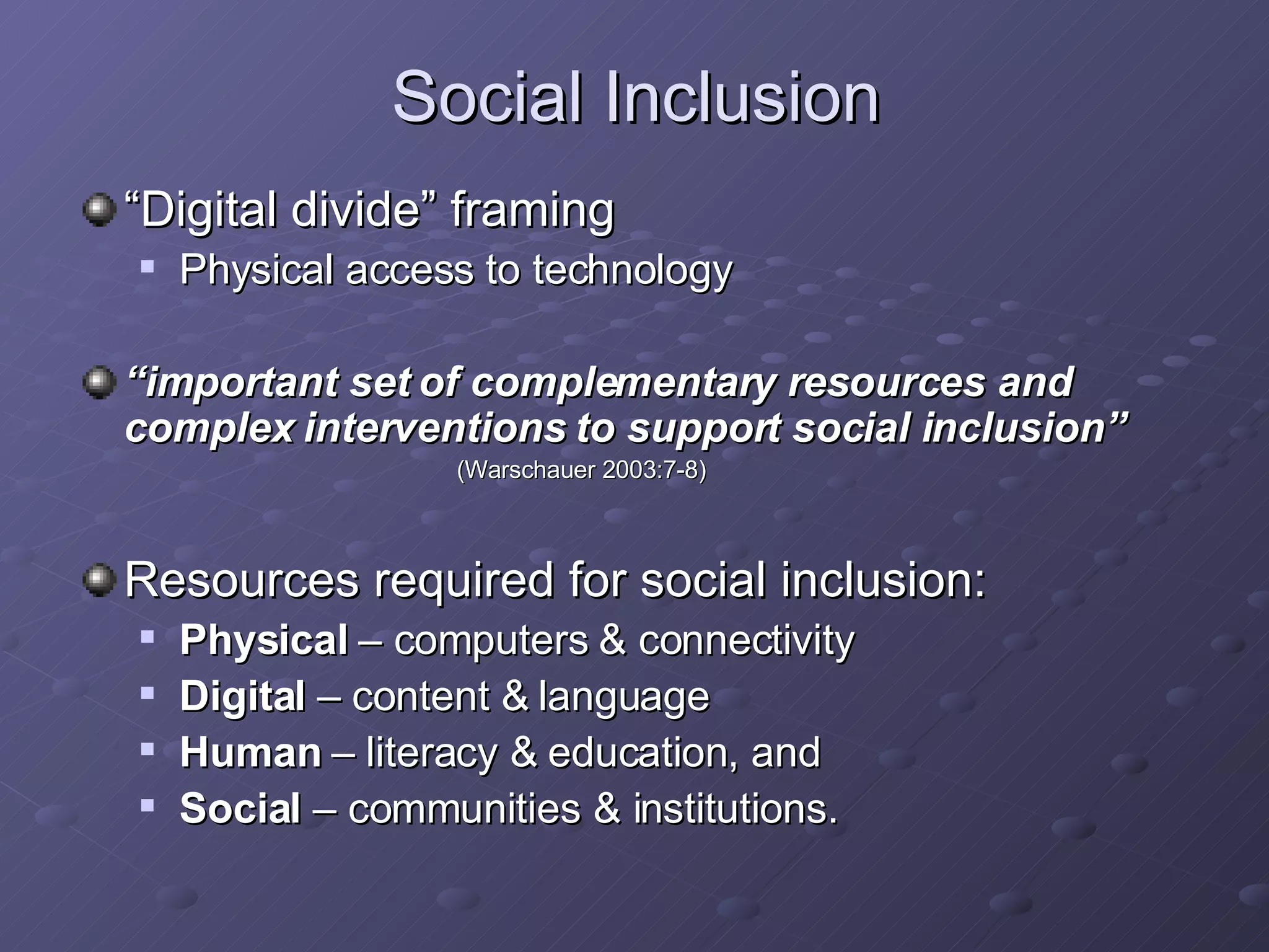 Social Inclusion “ Digital divide” framing Physical access to technology “ important set of complementary resources and complex interventions to support social inclusion” (Warschauer 2003:7-8)   Resources required for social inclusion: Physical  – computers & connectivity Digital  – content & language Human  – literacy & education, and Social  – communities & institutions.  
