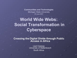 Communities and Technologies Michigan State University 30 June 2007 World Wide Webs:  Social Transformation in Cyberspace Crossing the Digital Divide through Public Access in Africa Liezl Coetzee University of Stellenbosch South Africa 