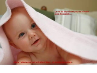 La vie est trop courte pour se réveiller  avec des regrets … Alors , aime ceux qui te traitent bien , et oublie les autres .  