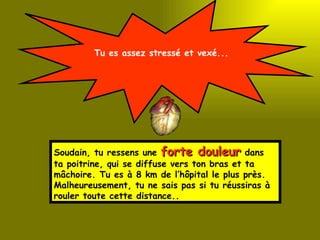 Tu es assez stressé et vexé... Soudain, tu ressens une  forte douleur  dans ta poitrine, qui se diffuse vers ton bras et ta mâchoire. Tu es à 8 km de l’hôpital le plus près.  Malheureusement, tu ne sais pas si tu réussiras à rouler toute cette distance.. 