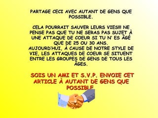 PARTAGE CECI AVEC AUTANT DE GENS QUE POSSIBLE. CELA POURRAIT SAUVER LEURS VIES!!! NE PENSE PAS QUE TU NE SERAS PAS SUJET À UNE ATTAQUE DE COEUR SI TU N’ ES ÂGÉ QUE DE 25 OU 30 ANS. AUJOURD’HUI, À CAUSE DE NOTRE STYLE DE VIE, LES ATTAQUES DE COEUR SE SITUENT ENTRE LES GROUPES DE GENS DE TOUS LES ÂGES. SOIS UN AMI ET S.V.P. ENVOIE CET ARTICLE À AUTANT DE GENS QUE POSSIBLE. 
