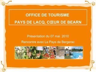 OFFICE DE TOURISME  PAYS DE LACQ, CŒUR DE BEARN Présentation du 07 mai  2010 Rencontre avec Le Pays de Bergerac 